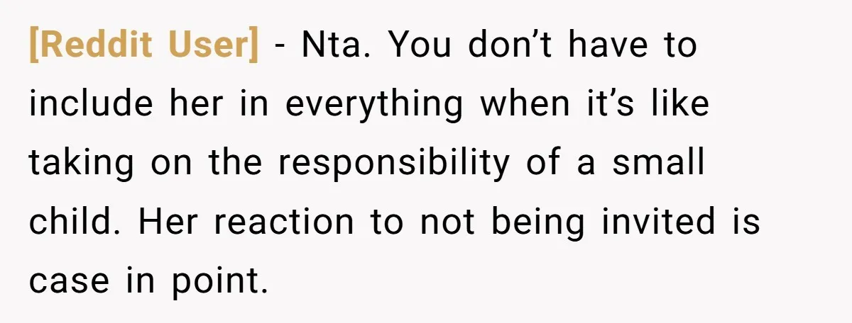 [Reddit User] - Nta. You don’t have to include her in everything when it’s like taking on the responsibility of a small child. Her reaction to not being invited is...