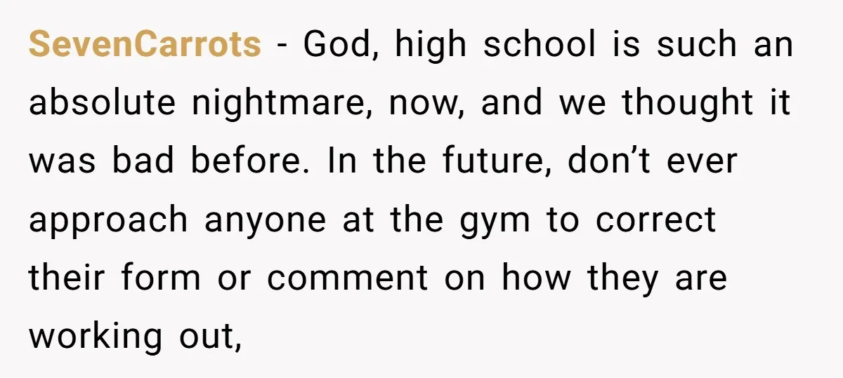 SevenCarrots − God, high school is such an absolute nightmare, now, and we thought it was bad before. In the future, don’t ever approach anyone at the gym to correct...