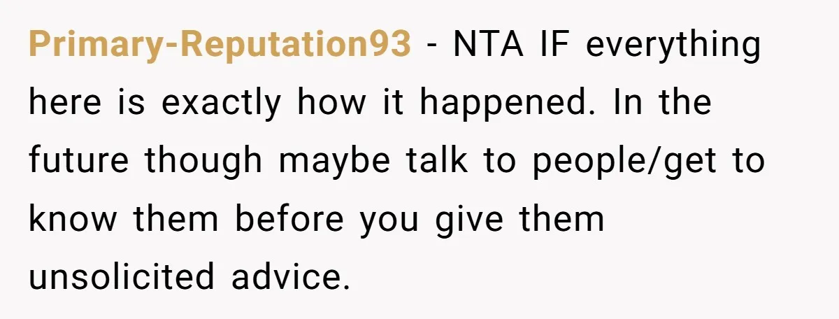 Primary-Reputation93 − NTA IF everything here is exactly how it happened. In the future though maybe talk to people/get to know them before you give them unsolicited advice.