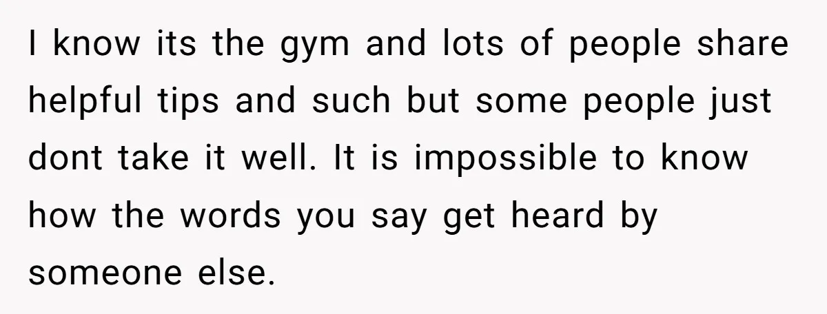 I know its the gym and lots of people share helpful tips and such but some people just dont take it well. It is impossible to know how the words...