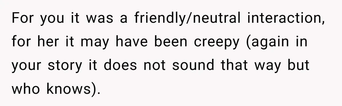 For you it was a friendly/neutral interaction, for her it may have been creepy (again in your story it does not sound that way but who knows).