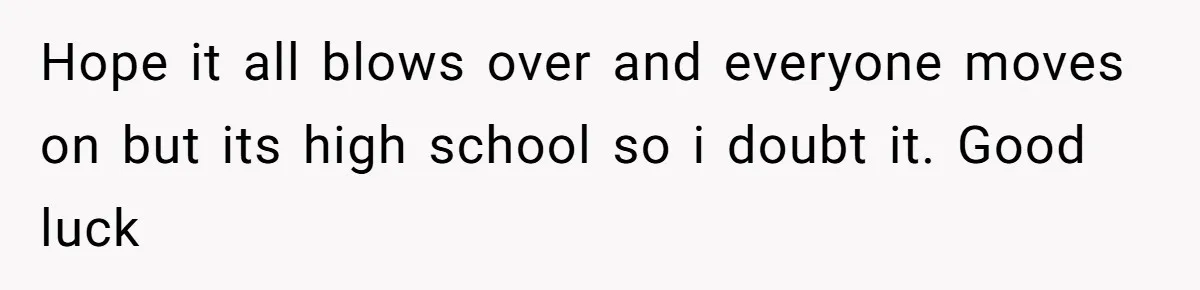 Hope it all blows over and everyone moves on but its high school so i doubt it. Good luck