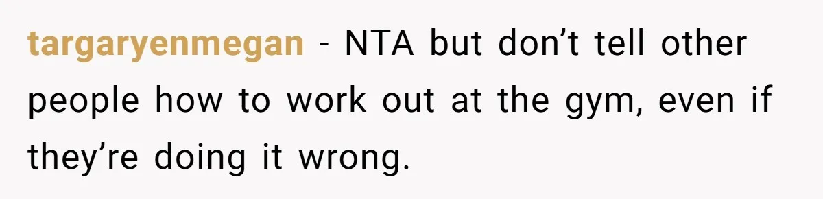 targaryenmegan − NTA but don’t tell other people how to work out at the gym, even if they’re doing it wrong.
