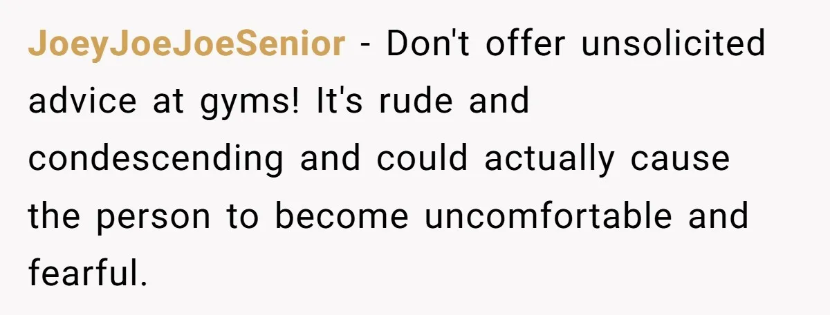 JoeyJoeJoeSenior − Don't offer unsolicited advice at gyms! It's rude and condescending and could actually cause the person to become uncomfortable and fearful.