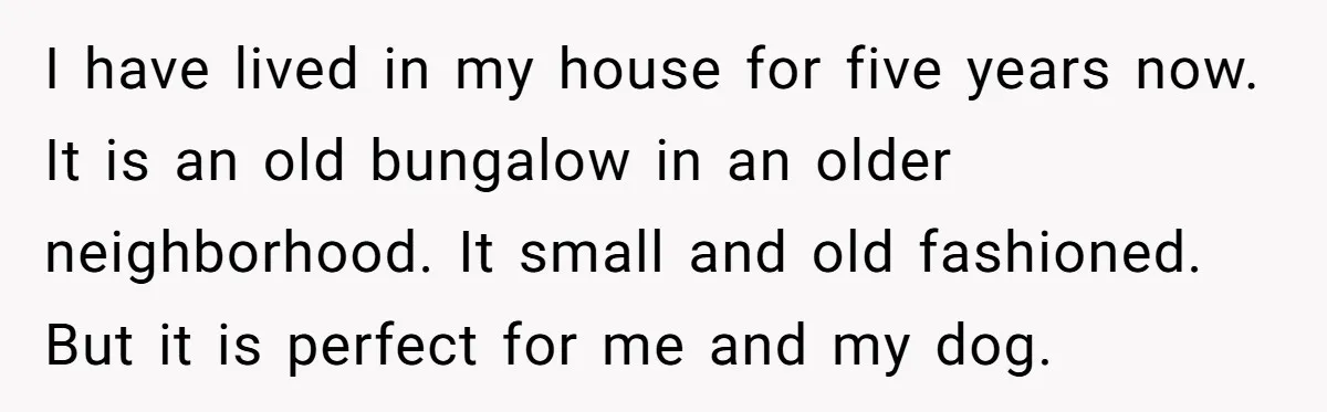 I have lived in my house for five years now. It is an old bungalow in an older neighborhood. It small and old fashioned. But it is perfect for me...