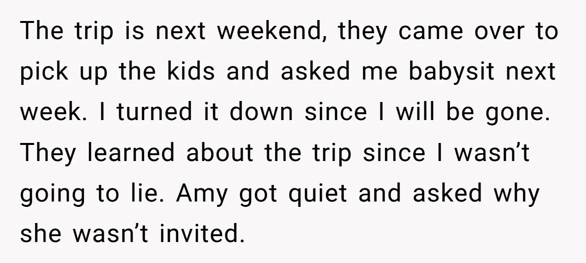 The trip is next weekend, they came over to pick up the kids and asked me babysit next week. I turned it down since I will be gone. They learned...