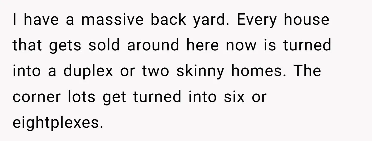 I have a massive back yard. Every house that gets sold around here now is turned into a duplex or two skinny homes. The corner lots get turned into six...