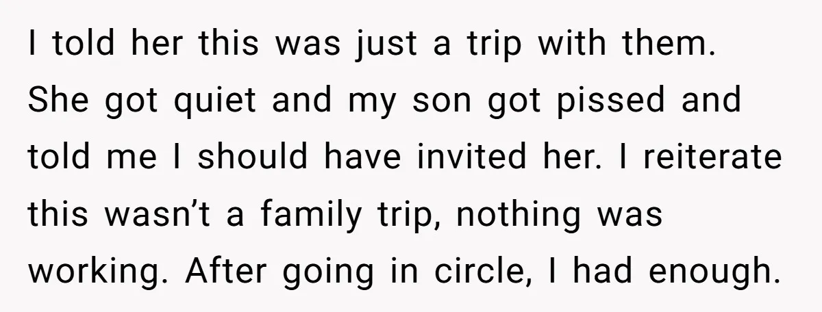 I told her this was just a trip with them. She got quiet and my son got pissed and told me I should have invited her. I reiterate this wasn’t...