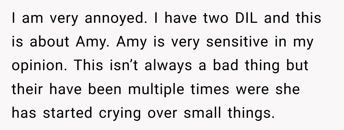I am very annoyed. I have two DIL and this is about Amy. Amy is very sensitive in my opinion. This isn’t always a bad thing but their have been...