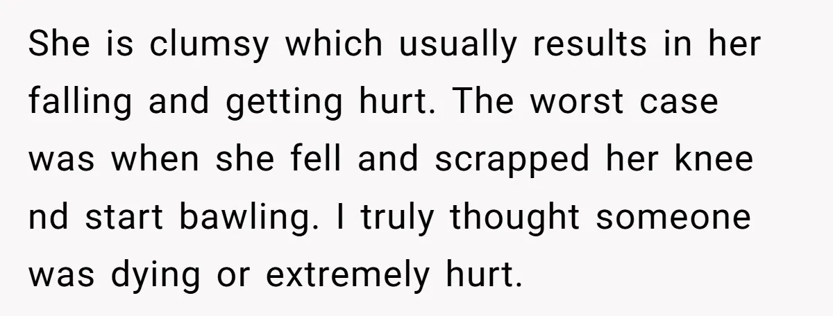 She is clumsy which usually results in her falling and getting hurt. The worst case was when she fell and scrapped her knee nd start bawling. I truly thought someone...