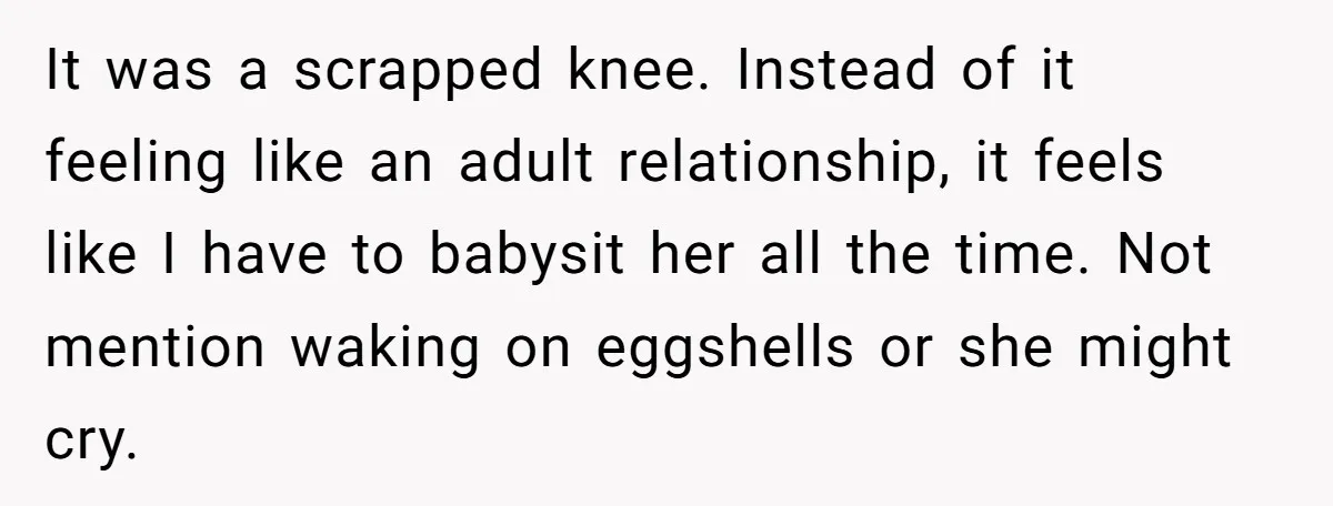 It was a scrapped knee. Instead of it feeling like an adult relationship, it feels like I have to babysit her all the time. Not mention waking on eggshells or...