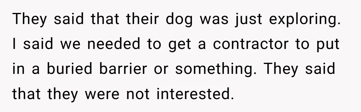 They said that their dog was just exploring. I said we needed to get a contractor to put in a buried barrier or something. They said that they were not...