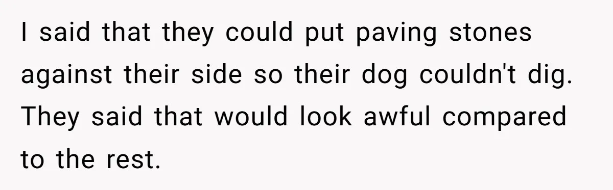 I said that they could put paving stones against their side so their dog couldn't dig. They said that would look awful compared to the rest.