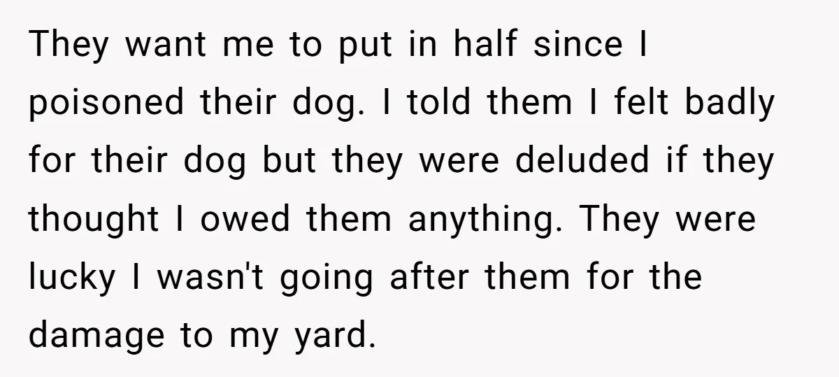 They want me to put in half since I poisoned their dog. I told them I felt badly for their dog but they were deluded if they thought I owed...