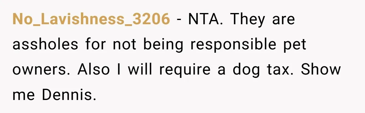 No_Lavishness_3206 − NTA. They are assholes for not being responsible pet owners. Also I will require a dog tax. Show me Dennis.