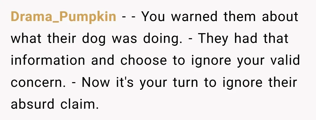 Drama_Pumpkin − - You warned them about what their dog was doing. - They had that information and choose to ignore your valid concern. - Now it's your turn to...