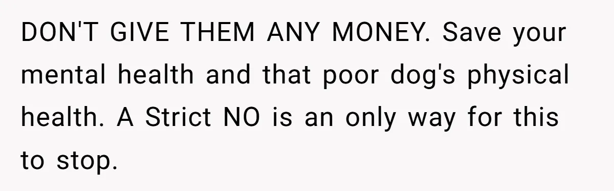 DON'T GIVE THEM ANY MONEY. Save your mental health and that poor dog's physical health. A Strict NO is an only way for this to stop.
