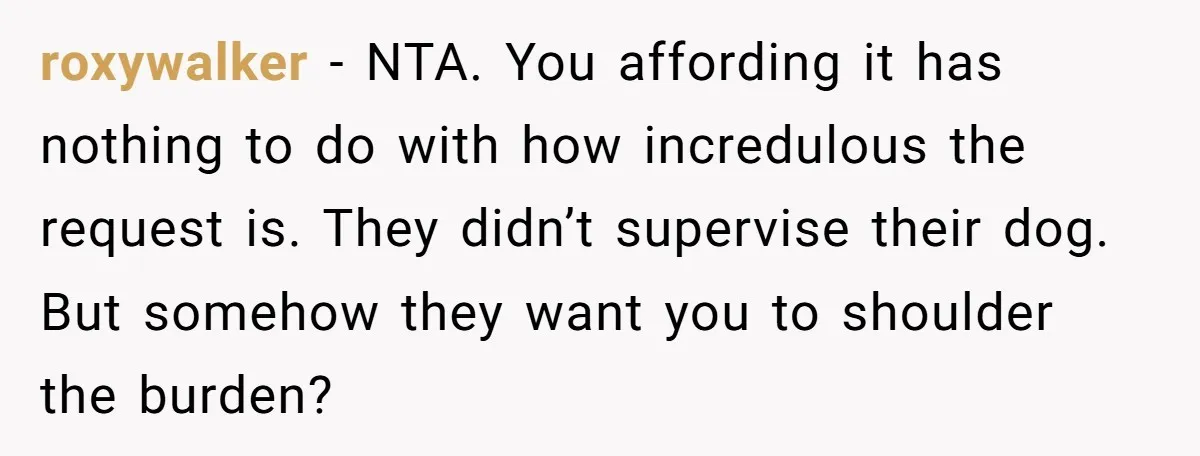 roxywalker − NTA. You affording it has nothing to do with how incredulous the request is. They didn’t supervise their dog. But somehow they want you to shoulder the burden?