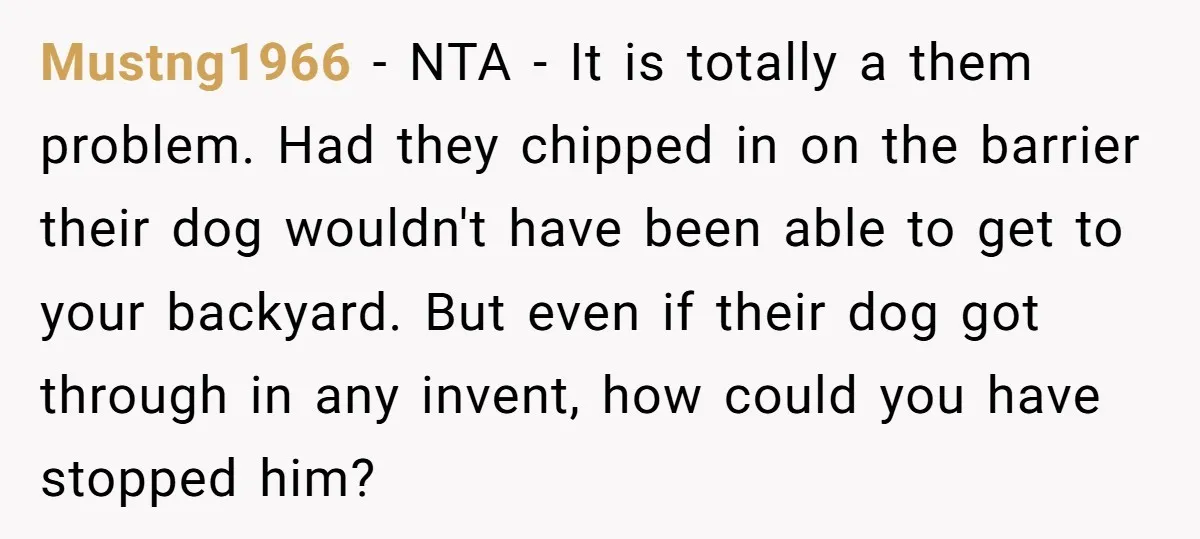Mustng1966 − NTA - It is totally a them problem. Had they chipped in on the barrier their dog wouldn't have been able to get to your backyard. But even...