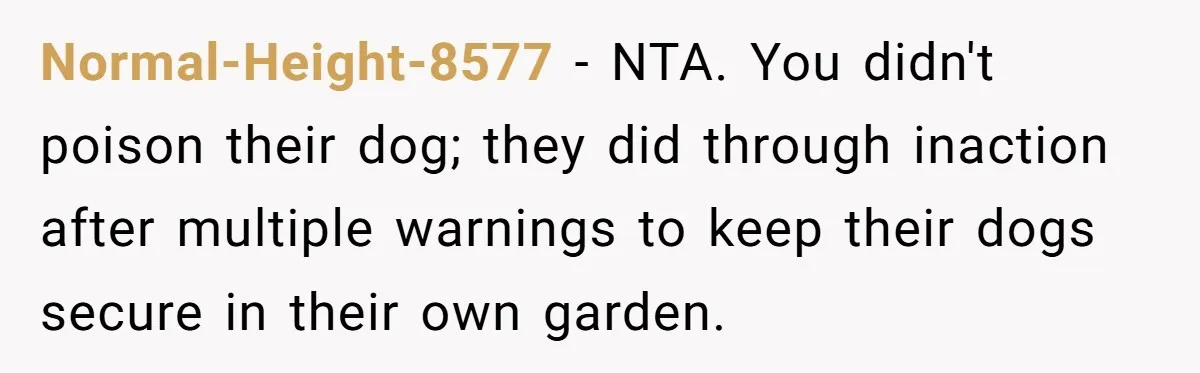 Normal-Height-8577 − NTA. You didn't poison their dog; they did through inaction after multiple warnings to keep their dogs secure in their own garden.
