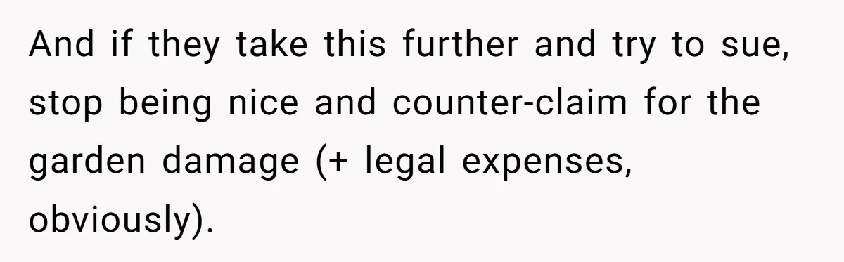 And if they take this further and try to sue, stop being nice and counter-claim for the garden damage (+ legal expenses, obviously).
