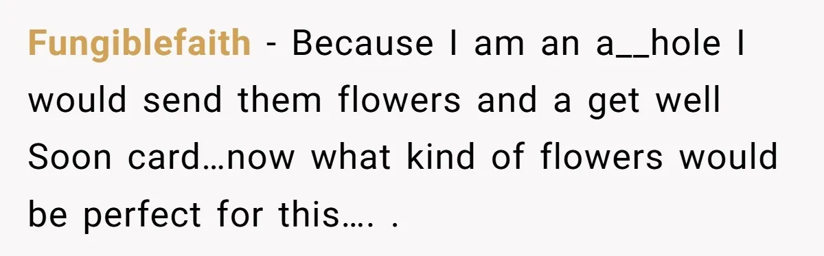 Fungiblefaith − Because I am an a__hole I would send them flowers and a get well Soon card…now what kind of flowers would be perfect for this…. .