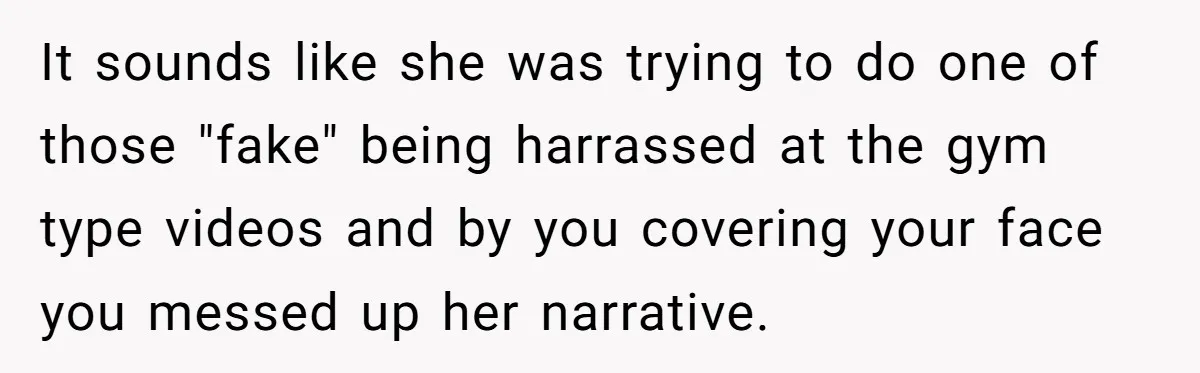 It sounds like she was trying to do one of those "fake" being harrassed at the gym type videos and by you covering your face you messed up her narrative.