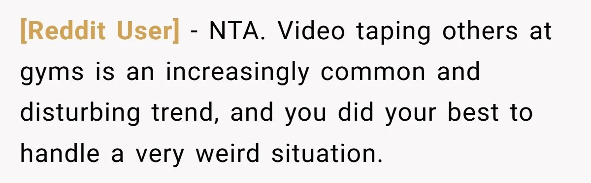 [Reddit User] − NTA. Video taping others at gyms is an increasingly common and disturbing trend, and you did your best to handle a very weird situation.