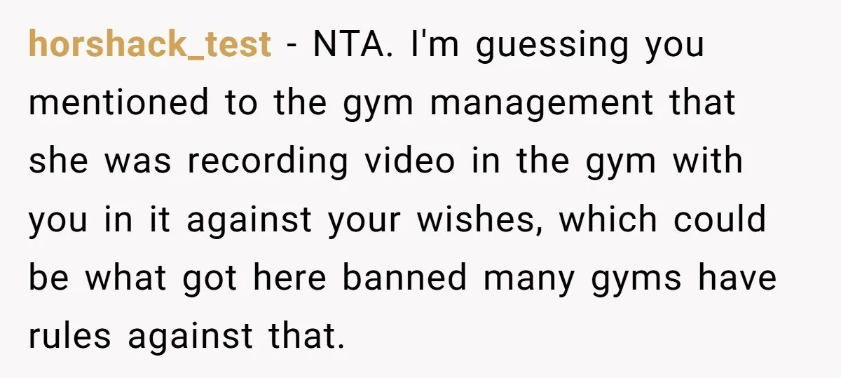 horshack_test − NTA. I'm guessing you mentioned to the gym management that she was recording video in the gym with you in it against your wishes, which could be what...