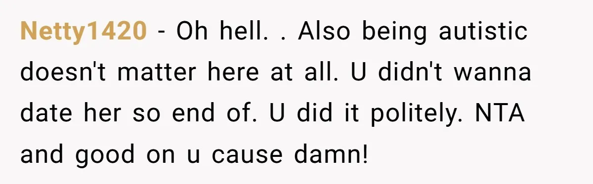Netty1420 − Oh hell. . Also being autistic doesn't matter here at all. U didn't wanna date her so end of. U did it politely. NTA and good on u...