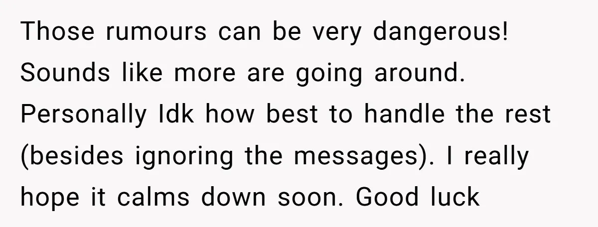 Those rumours can be very dangerous! Sounds like more are going around. Personally Idk how best to handle the rest (besides ignoring the messages). I really hope it calms down...