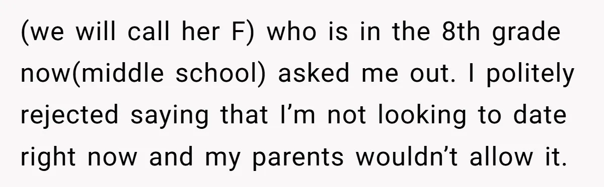 (we will call her F) who is in the 8th grade now(middle school) asked me out. I politely rejected saying that I’m not looking to date right now and my...
