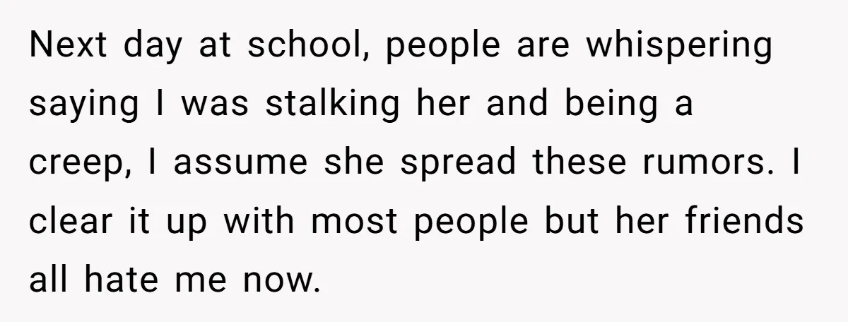 Next day at school, people are whispering saying I was stalking her and being a creep, I assume she spread these rumors. I clear it up with most people but...