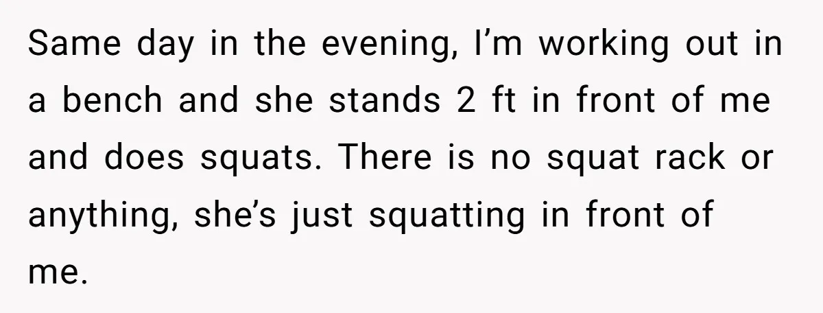 Same day in the evening, I’m working out in a bench and she stands 2 ft in front of me and does squats. There is no squat rack or anything,...
