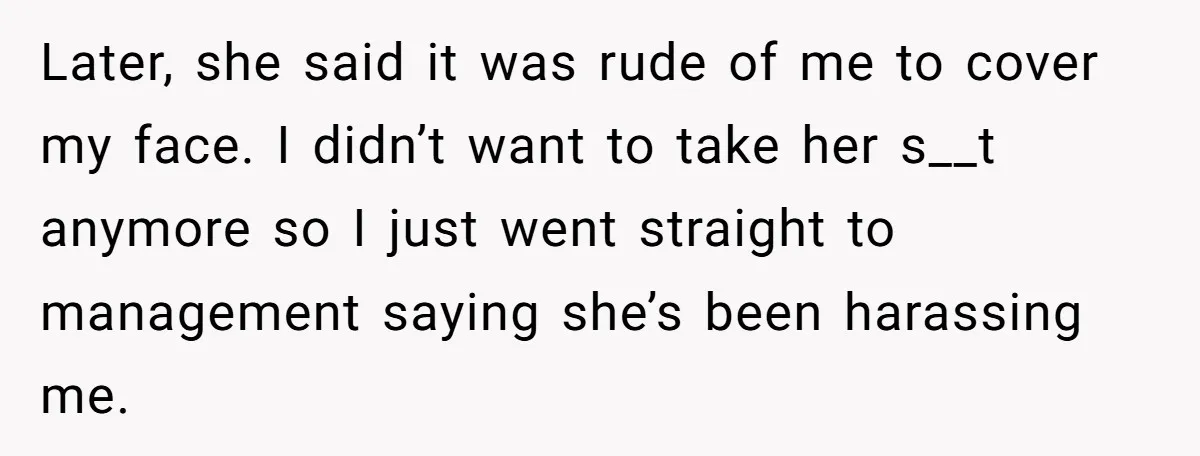 Later, she said it was rude of me to cover my face. I didn’t want to take her s__t anymore so I just went straight to management saying she’s been...