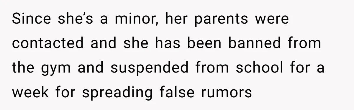 Since she’s a minor, her parents were contacted and she has been banned from the gym and suspended from school for a week for spreading false rumors