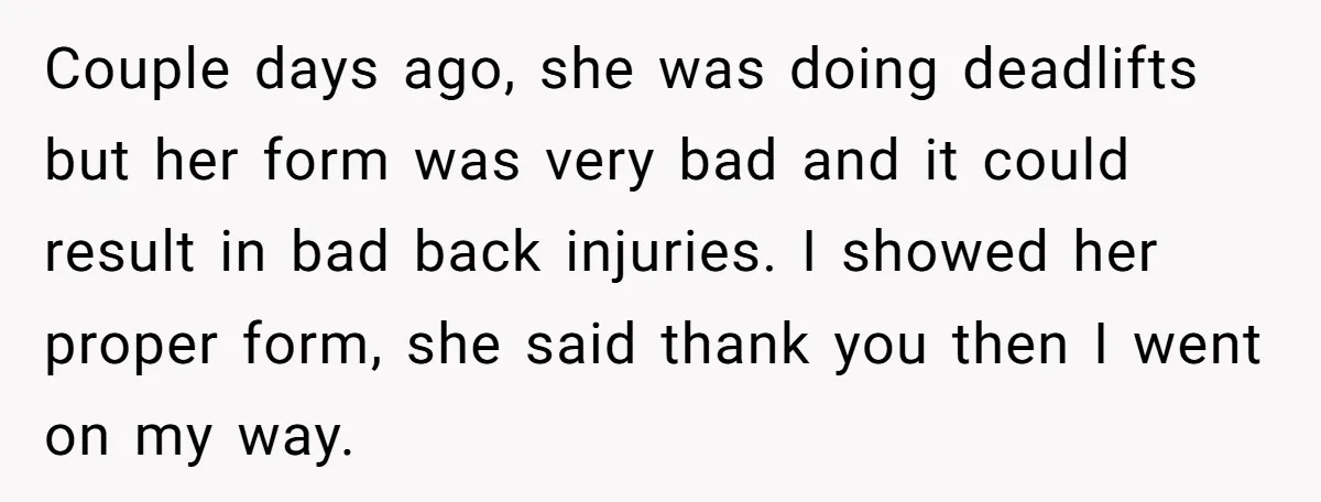 Couple days ago, she was doing deadlifts but her form was very bad and it could result in bad back injuries. I showed her proper form, she said thank you...
