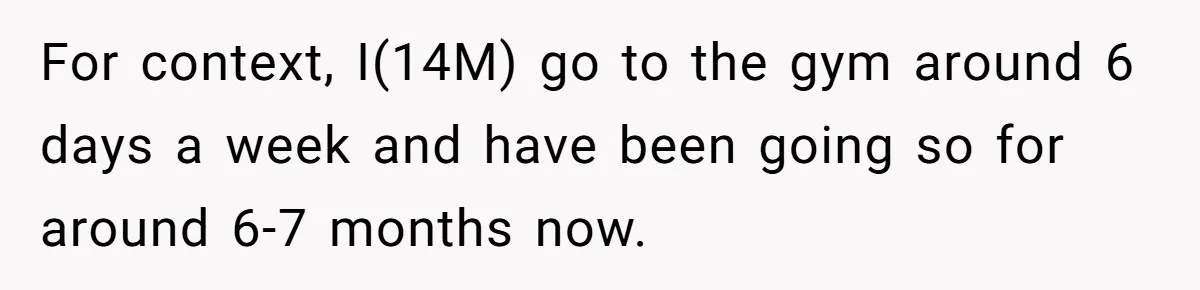 For context, I(14M) go to the gym around 6 days a week and have been going so for around 6-7 months now.
