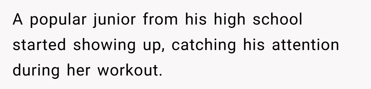 A popular junior from his high school started showing up, catching his attention during her workout.