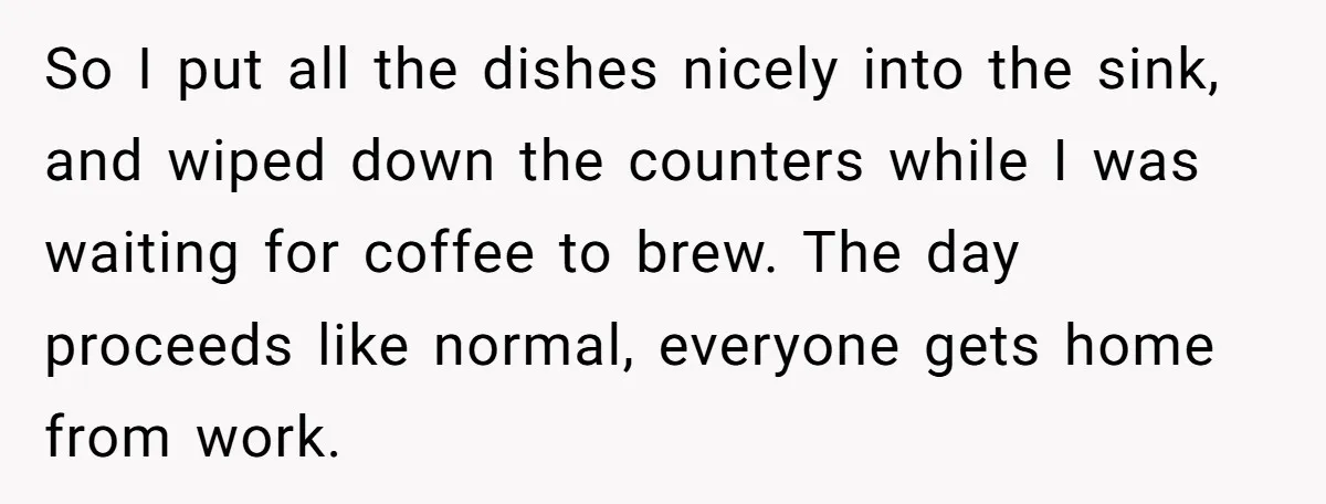 So I put all the dishes nicely into the sink, and wiped down the counters while I was waiting for coffee to brew. The day proceeds like normal, everyone gets...