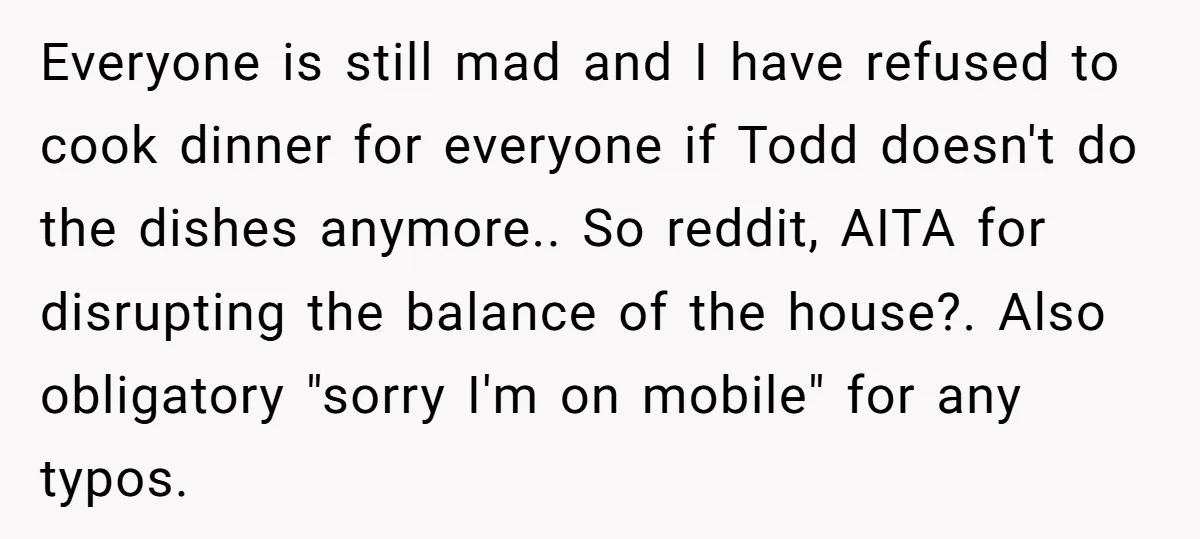 Everyone is still mad and I have refused to cook dinner for everyone if Todd doesn't do the dishes anymore.. So reddit, AITA for disrupting the balance of the house?....