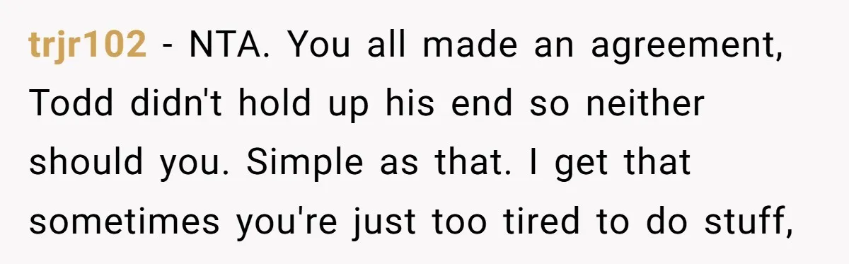 trjr102 − NTA. You all made an agreement, Todd didn't hold up his end so neither should you. Simple as that. I get that sometimes you're just too tired to...