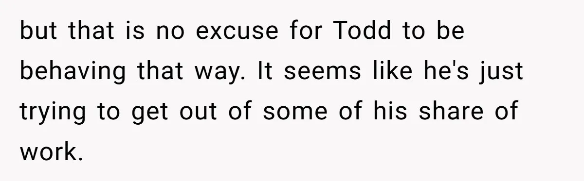 but that is no excuse for Todd to be behaving that way. It seems like he's just trying to get out of some of his share of work.