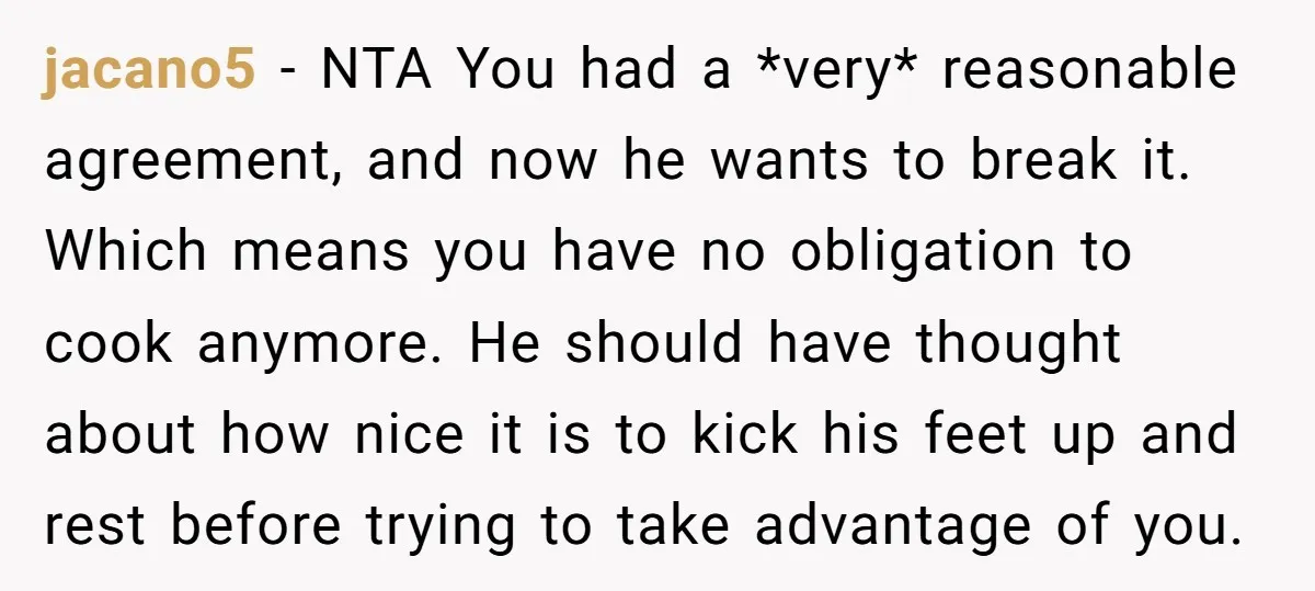 jacano5 − NTA You had a *very* reasonable agreement, and now he wants to break it. Which means you have no obligation to cook anymore. He should have thought about...