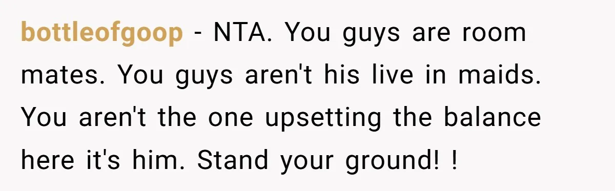 bottleofgoop − NTA. You guys are room mates. You guys aren't his live in maids. You aren't the one upsetting the balance here it's him. Stand your ground! !