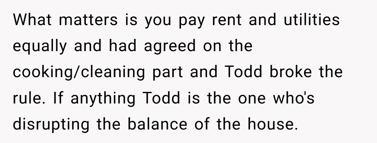 What matters is you pay rent and utilities equally and had agreed on the cooking/cleaning part and Todd broke the rule. If anything Todd is the one who's disrupting the...