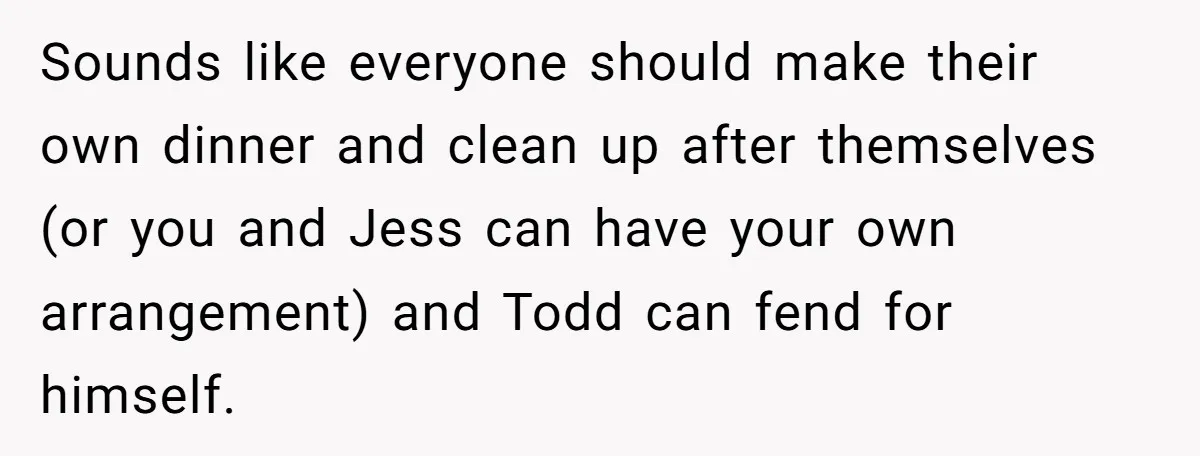 Sounds like everyone should make their own dinner and clean up after themselves (or you and Jess can have your own arrangement) and Todd can fend for himself.