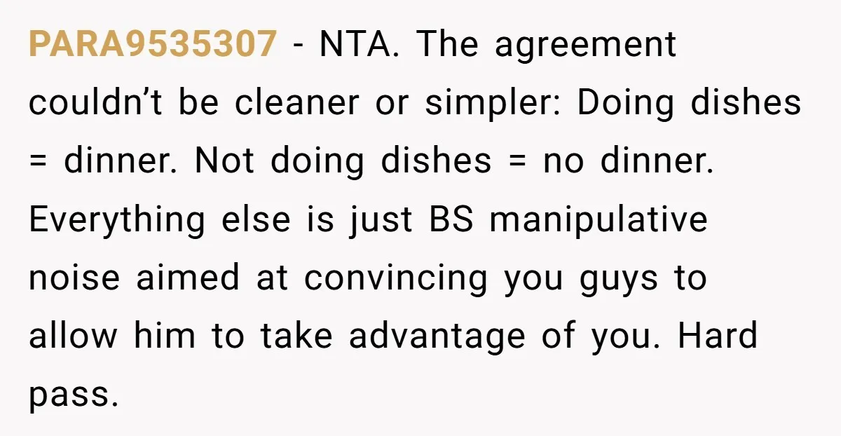 PARA9535307 − NTA. The agreement couldn’t be cleaner or simpler: Doing dishes = dinner. Not doing dishes = no dinner. Everything else is just BS manipulative noise aimed at convincing...
