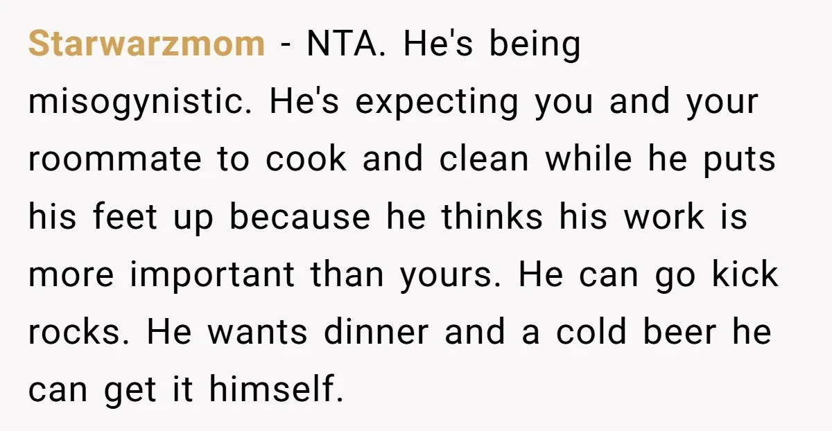 Starwarzmom − NTA. He's being misogynistic. He's expecting you and your roommate to cook and clean while he puts his feet up because he thinks his work is more important...