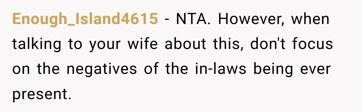 Enough_Island4615 − NTA. However, when talking to your wife about this, don't focus on the negatives of the in-laws being ever present.